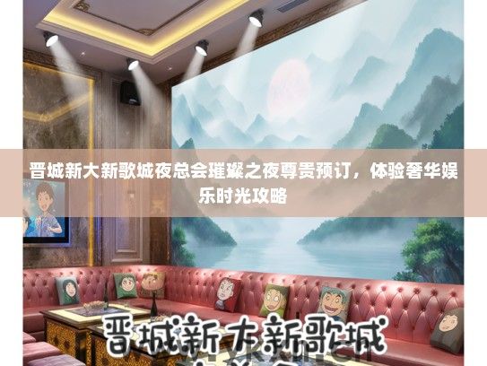 晋城新大新歌城夜总会璀璨之夜尊贵预订，体验奢华娱乐时光攻略